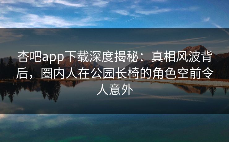杏吧app下载深度揭秘：真相风波背后，圈内人在公园长椅的角色空前令人意外