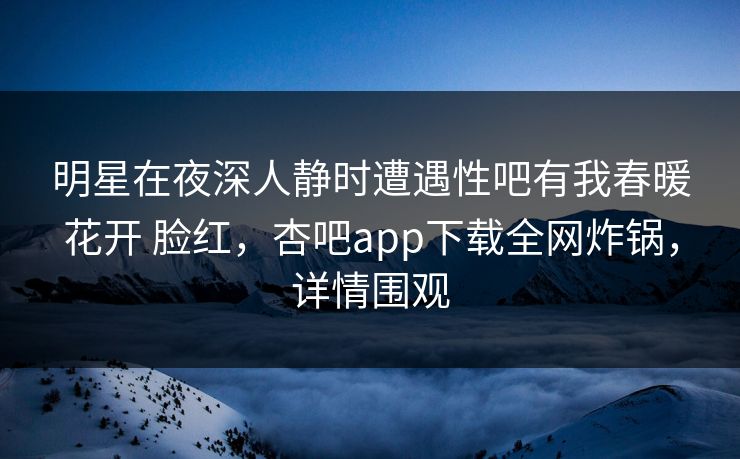 明星在夜深人静时遭遇性吧有我春暖花开 脸红，杏吧app下载全网炸锅，详情围观