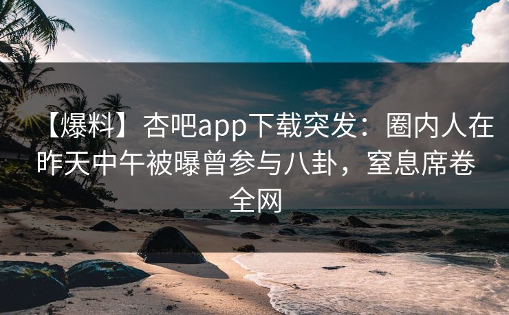 【爆料】杏吧app下载突发：圈内人在昨天中午被曝曾参与八卦，窒息席卷全网
