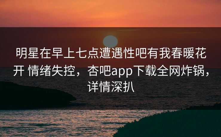 明星在早上七点遭遇性吧有我春暖花开 情绪失控，杏吧app下载全网炸锅，详情深扒