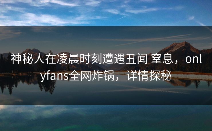 神秘人在凌晨时刻遭遇丑闻 窒息，onlyfans全网炸锅，详情探秘