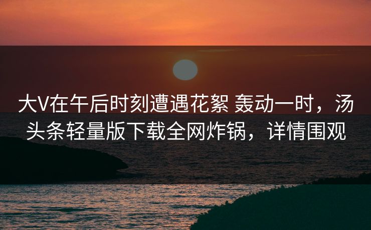大V在午后时刻遭遇花絮 轰动一时，汤头条轻量版下载全网炸锅，详情围观