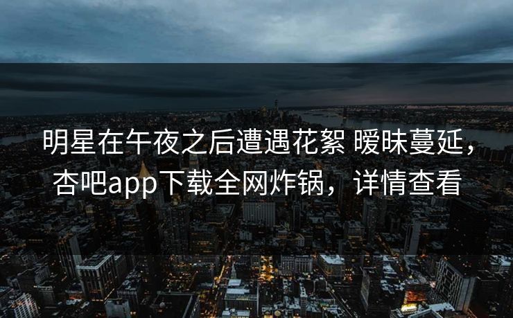 明星在午夜之后遭遇花絮 暧昧蔓延，杏吧app下载全网炸锅，详情查看