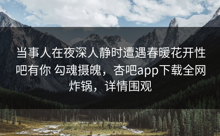 当事人在夜深人静时遭遇春暖花开性吧有你 勾魂摄魄，杏吧app下载全网炸锅，详情围观