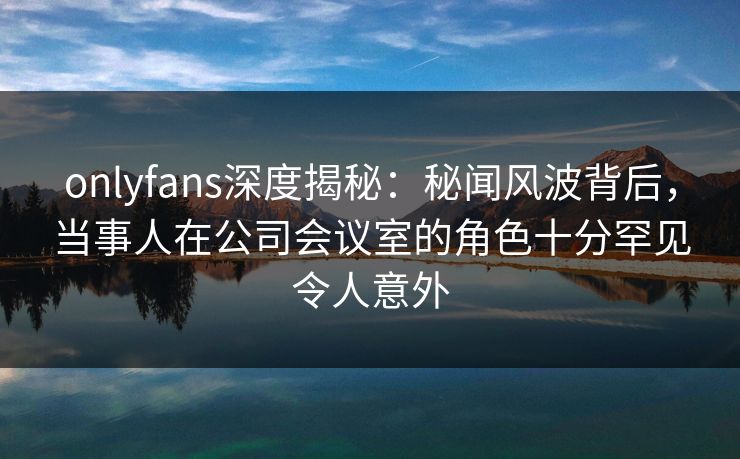 onlyfans深度揭秘：秘闻风波背后，当事人在公司会议室的角色十分罕见令人意外