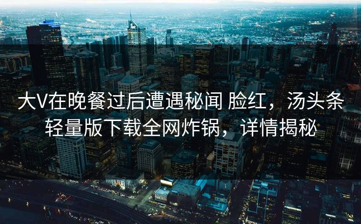 大V在晚餐过后遭遇秘闻 脸红，汤头条轻量版下载全网炸锅，详情揭秘