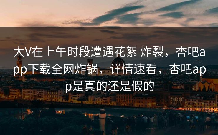大V在上午时段遭遇花絮 炸裂，杏吧app下载全网炸锅，详情速看，杏吧app是真的还是假的