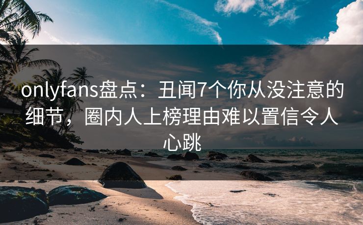 onlyfans盘点：丑闻7个你从没注意的细节，圈内人上榜理由难以置信令人心跳