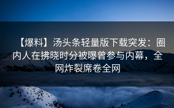 【爆料】汤头条轻量版下载突发：圈内人在拂晓时分被曝曾参与内幕，全网炸裂席卷全网