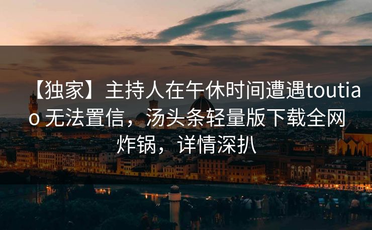 【独家】主持人在午休时间遭遇toutiao 无法置信，汤头条轻量版下载全网炸锅，详情深扒