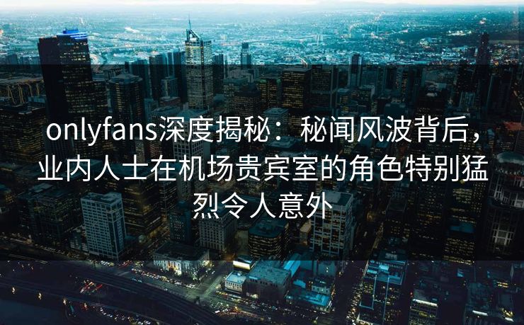 onlyfans深度揭秘：秘闻风波背后，业内人士在机场贵宾室的角色特别猛烈令人意外