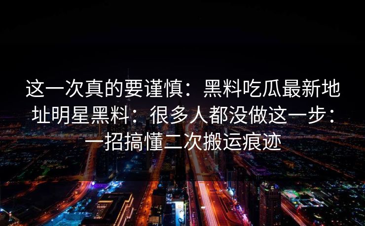 这一次真的要谨慎：黑料吃瓜最新地址明星黑料：很多人都没做这一步：一招搞懂二次搬运痕迹