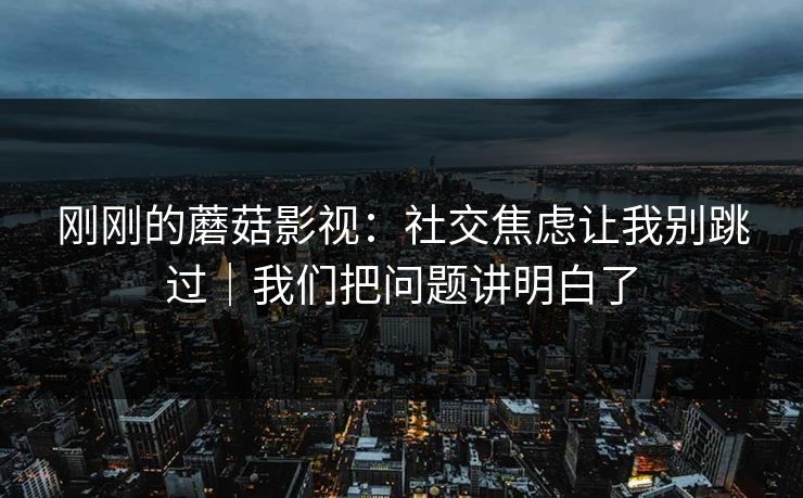 刚刚的蘑菇影视：社交焦虑让我别跳过｜我们把问题讲明白了