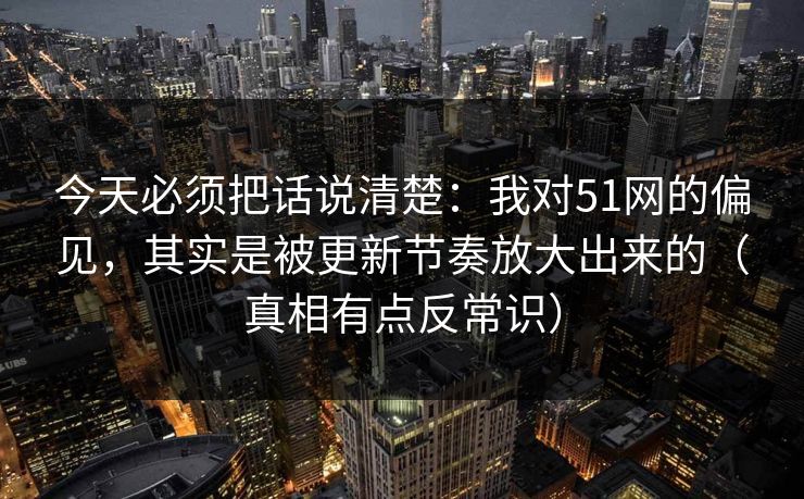 今天必须把话说清楚：我对51网的偏见，其实是被更新节奏放大出来的（真相有点反常识）