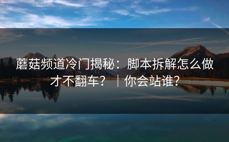 蘑菇频道冷门揭秘：脚本拆解怎么做才不翻车？｜你会站谁？