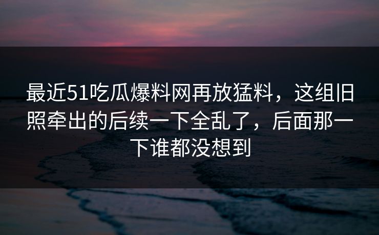 最近51吃瓜爆料网再放猛料，这组旧照牵出的后续一下全乱了，后面那一下谁都没想到