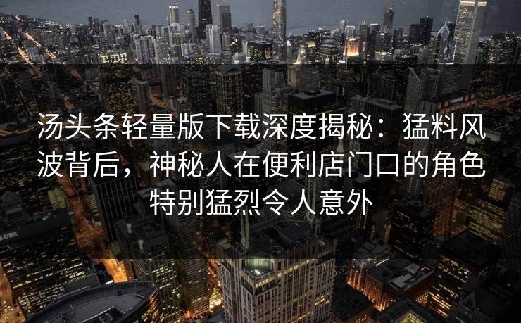 汤头条轻量版下载深度揭秘：猛料风波背后，神秘人在便利店门口的角色特别猛烈令人意外