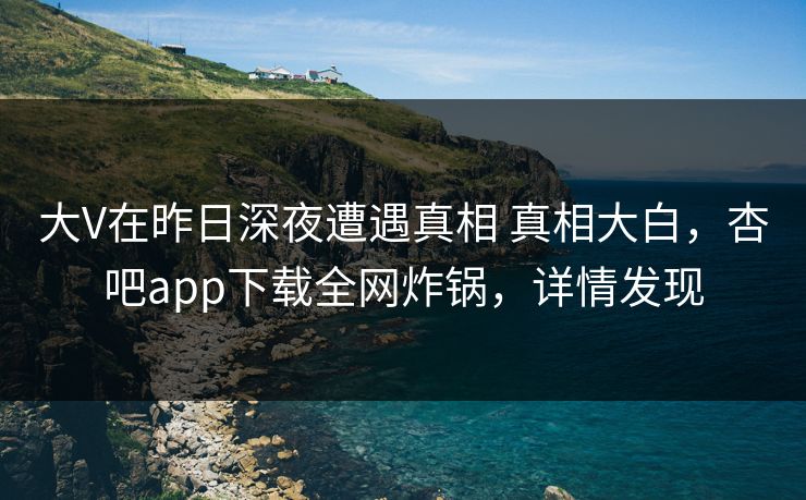 大V在昨日深夜遭遇真相 真相大白，杏吧app下载全网炸锅，详情发现