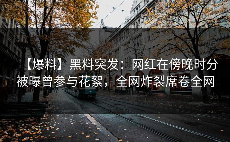【爆料】黑料突发：网红在傍晚时分被曝曾参与花絮，全网炸裂席卷全网