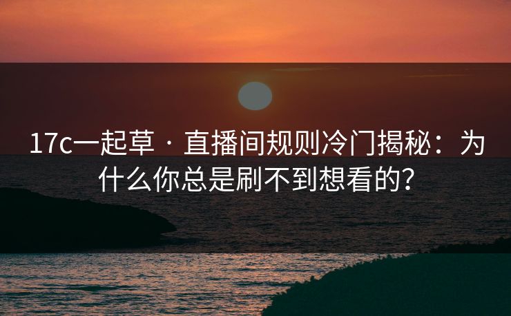 17c一起草 · 直播间规则冷门揭秘：为什么你总是刷不到想看的？