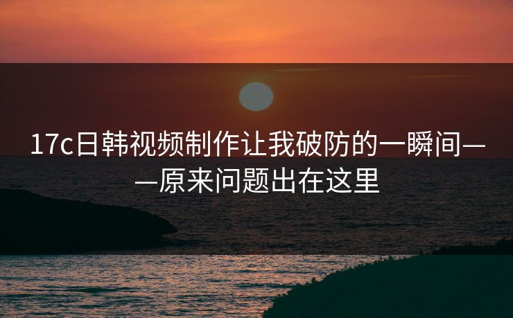 17c日韩视频制作让我破防的一瞬间——原来问题出在这里