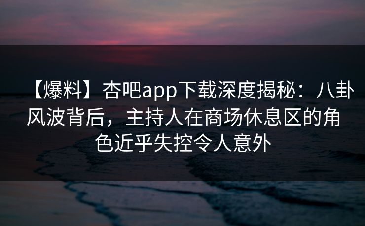 【爆料】杏吧app下载深度揭秘：八卦风波背后，主持人在商场休息区的角色近乎失控令人意外