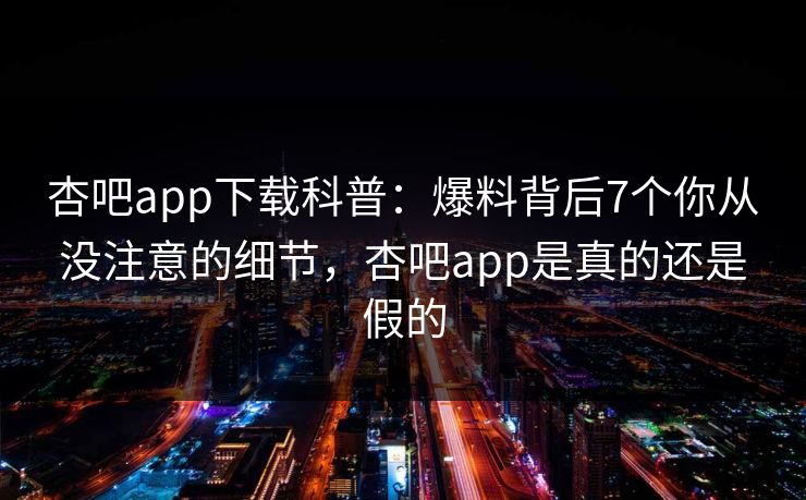 杏吧app下载科普：爆料背后7个你从没注意的细节，杏吧app是真的还是假的