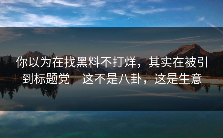 你以为在找黑料不打烊，其实在被引到标题党｜这不是八卦，这是生意