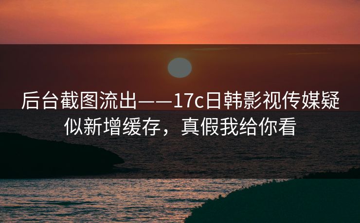 后台截图流出——17c日韩影视传媒疑似新增缓存，真假我给你看