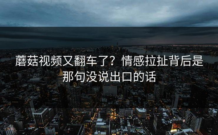 蘑菇视频又翻车了？情感拉扯背后是那句没说出口的话